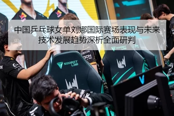 中国乒乓球女单刘娜国际赛场表现与未来技术发展趋势深析全面研判
