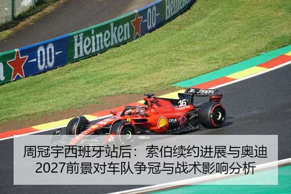 周冠宇西班牙站后：索伯续约进展与奥迪2027前景对车队争冠与战术影响分析